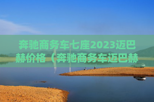 奔驰商务车七座2023迈巴赫价格（奔驰商务车迈巴赫）[db:符号]