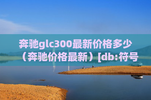 奔驰glc300最新价格多少（奔驰价格最新）[db:符号]