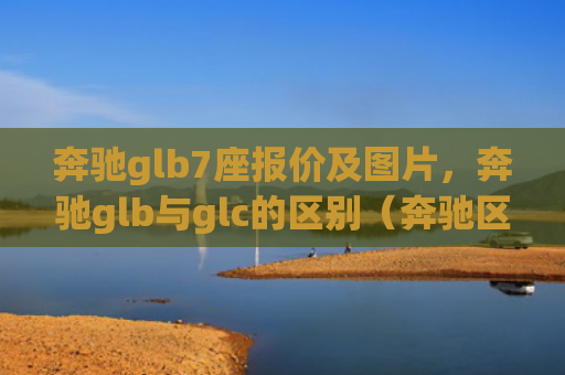 奔驰glb7座报价及图片，奔驰glb与glc的区别（奔驰区别报价）[db:符号]