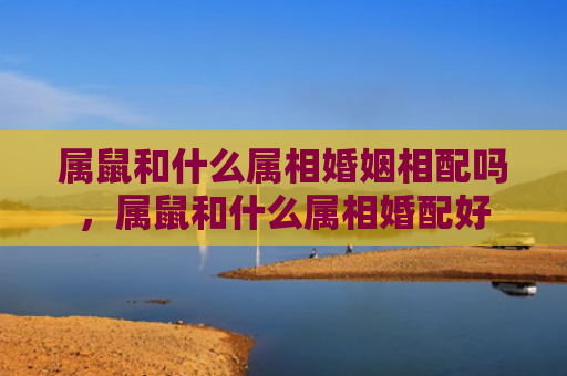 属鼠和什么属相婚姻相配吗，属鼠和什么属相婚配好