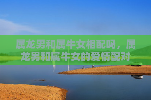 属龙男和属牛女相配吗，属龙男和属牛女的爱情配对