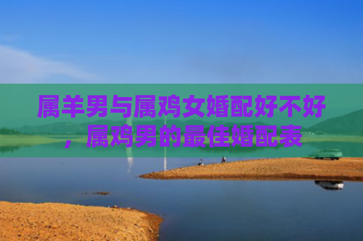 属羊男与属鸡女婚配好不好，属鸡男的最佳婚配表