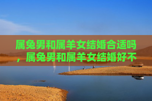 属兔男和属羊女结婚合适吗，属兔男和属羊女结婚好不好