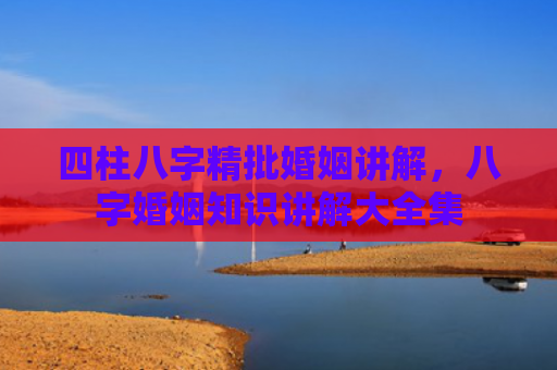 四柱八字精批婚姻讲解，八字婚姻知识讲解大全集