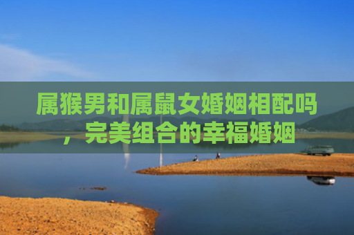 属猴男和属鼠女婚姻相配吗，完美组合的幸福婚姻