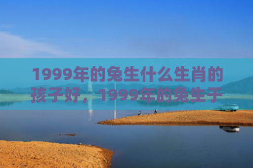 1999年的兔生什么生肖的孩子好，1999年的兔生于几月好