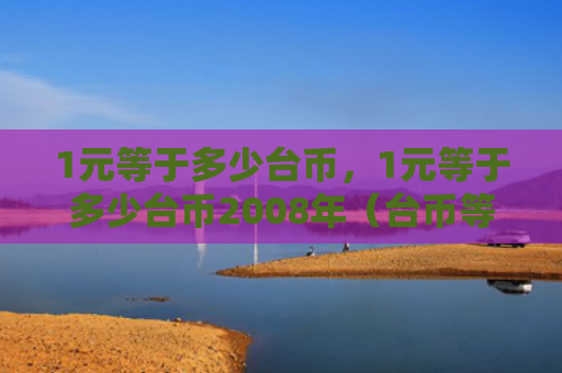 1元等于多少台币，1元等于多少台币2008年（台币等于）