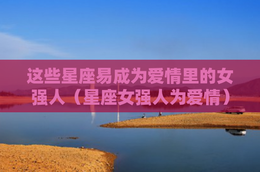 这些星座易成为爱情里的女强人（星座女强人为爱情）