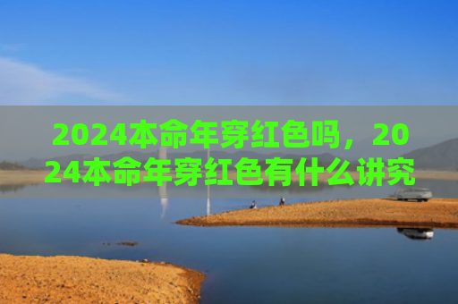 2024本命年穿红色吗，2024本命年穿红色有什么讲究