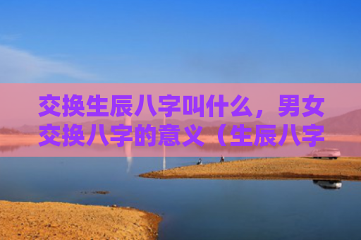 交换生辰八字叫什么，男女交换八字的意义（生辰八字八字的意义交换）