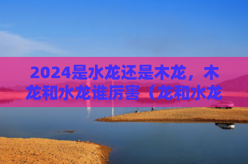 2024是水龙还是木龙，木龙和水龙谁厉害（龙和水龙厉害）
