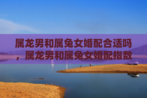 属龙男和属兔女婚配合适吗，属龙男和属兔女婚配指数高吗