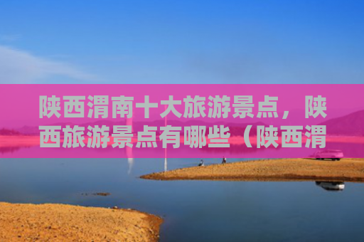 陕西渭南十大旅游景点，陕西旅游景点有哪些（陕西渭南旅游景点）