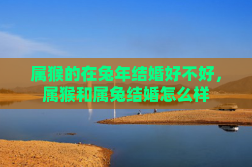 属猴的在兔年结婚好不好，属猴和属兔结婚怎么样