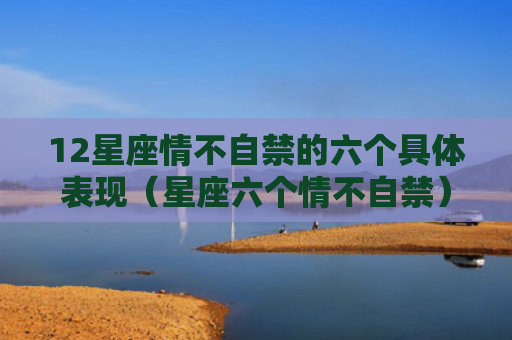 12星座情不自禁的六个具体表现（星座六个情不自禁）