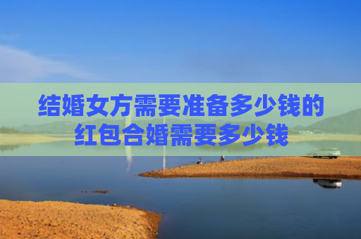 结婚女方需要准备多少钱的红包合婚需要多少钱