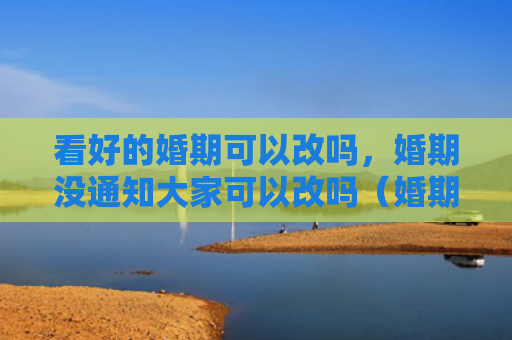 看好的婚期可以改吗，婚期没通知大家可以改吗（婚期看好通知）