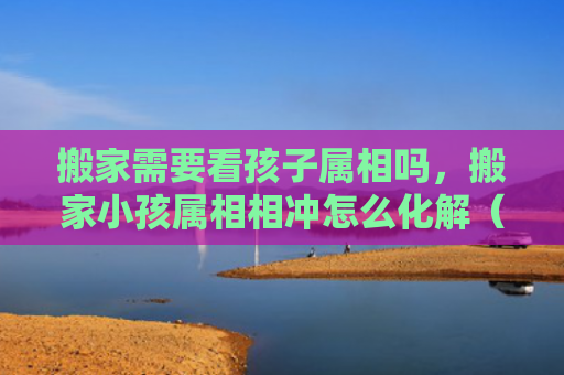搬家需要看孩子属相吗，搬家小孩属相相冲怎么化解（属相属相相冲化解）