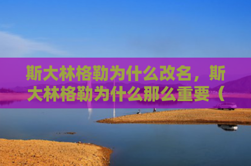 斯大林格勒为什么改名，斯大林格勒为什么那么重要（斯大林格勒改名）