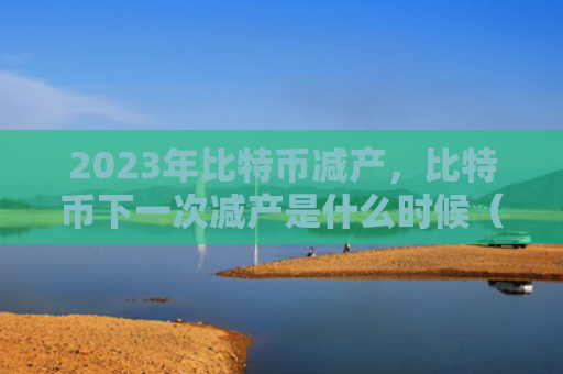 2023年比特币减产，比特币下一次减产是什么时候（减产比特是什么）
