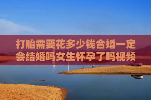 打胎需要花多少钱合婚一定会结婚吗女生怀孕了吗视频