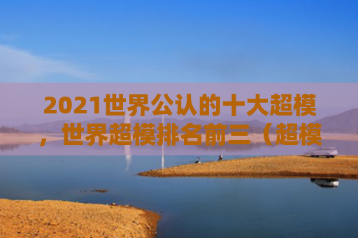 2021世界公认的十大超模，世界超模排名前三（超模十大世界）