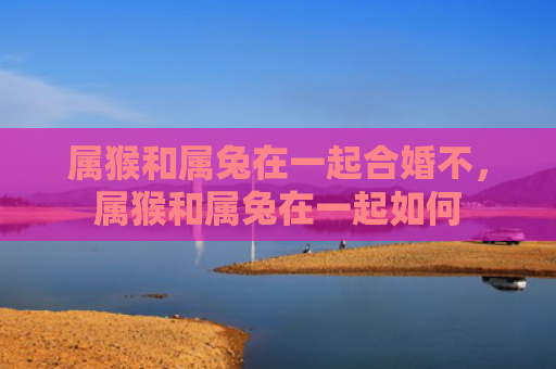 属猴和属兔在一起合婚不，属猴和属兔在一起如何