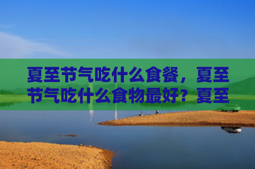 夏至节气吃什么食餐，夏至节气吃什么食物最好？夏至养生食谱是什么？