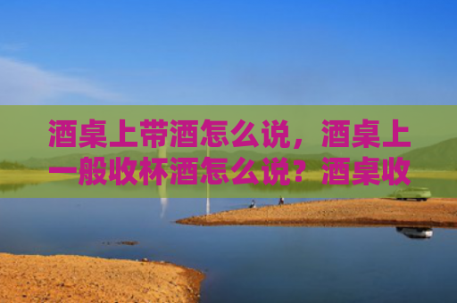 酒桌上带酒怎么说，酒桌上一般收杯酒怎么说？酒桌收杯酒要注意什么？