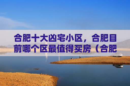 合肥十大凶宅小区，合肥目前哪个区最值得买房（合肥凶宅十大）