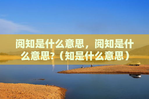 阅知是什么意思，阅知是什么意思?（知是什么意思）