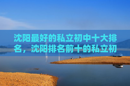 沈阳最好的私立初中十大排名，沈阳排名前十的私立初中（私立初中排名）