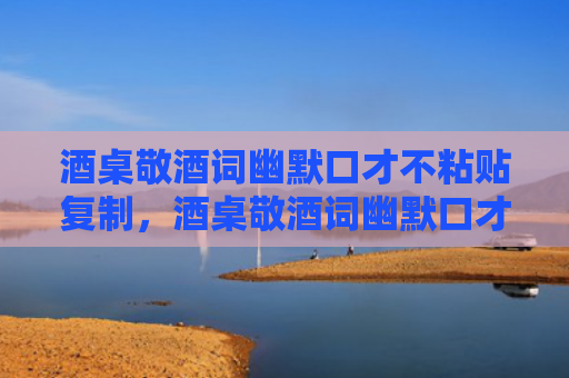 酒桌敬酒词幽默口才不粘贴复制，酒桌敬酒词幽默口才有哪些？酒桌不同阶段万能祝酒词大全
