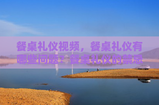 餐桌礼仪视频，餐桌礼仪有哪些问题？餐桌礼仪的禁忌是什么？
