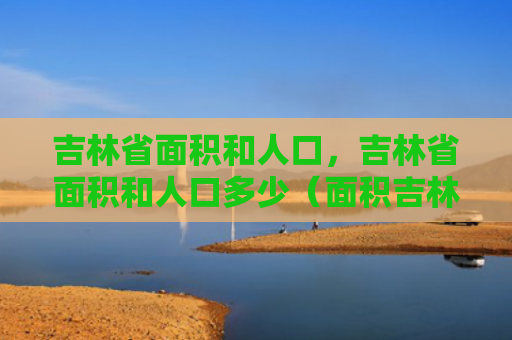 吉林省面积和人口，吉林省面积和人口多少（面积吉林省人口）