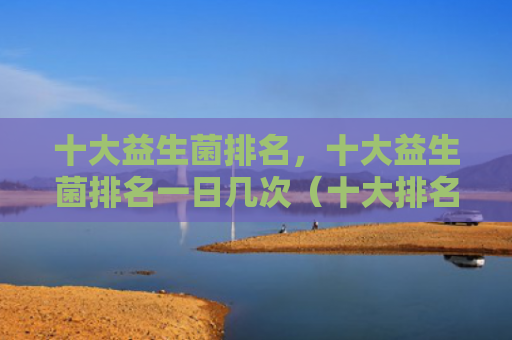 十大益生菌排名，十大益生菌排名一日几次（十大排名益生菌）