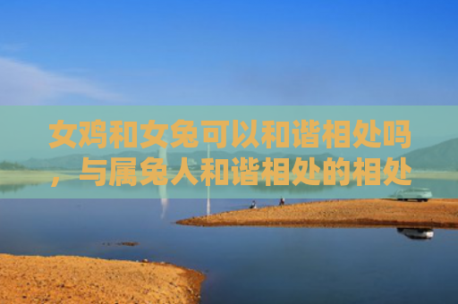 女鸡和女兔可以和谐相处吗，与属兔人和谐相处的相处之道是