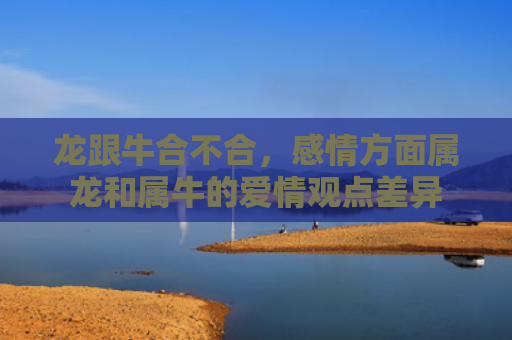 龙跟牛合不合，感情方面属龙和属牛的爱情观点差异