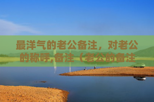 最洋气的老公备注，对老公的称呼,备注（老公的备注洋气）