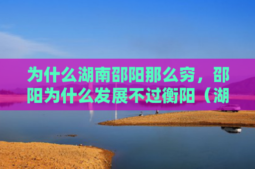 为什么湖南邵阳那么穷，邵阳为什么发展不过衡阳（湖南发展邵阳）