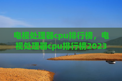 电视处理器cpu排行榜，电视处理器cpu排行榜2023（处理器排行榜电视）