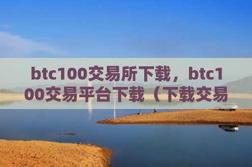 btc100交易所下载，btc100交易平台下载（下载交易所交易平台）