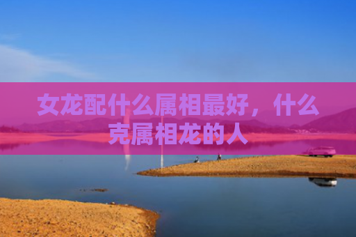 女龙配什么属相最好，什么克属相龙的人