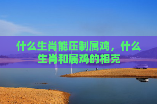 什么生肖能压制属鸡，什么生肖和属鸡的相克