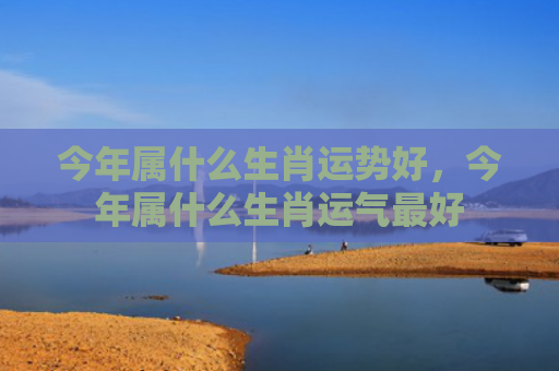 今年属什么生肖运势好，今年属什么生肖运气最好