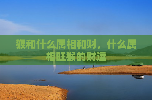 猴和什么属相和财，什么属相旺猴的财运