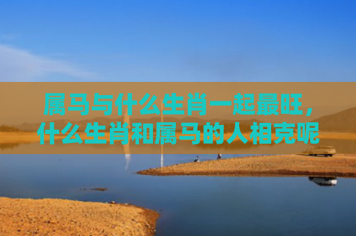 属马与什么生肖一起最旺，什么生肖和属马的人相克呢