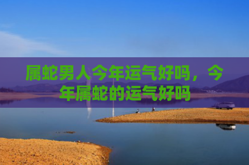 属蛇男人今年运气好吗，今年属蛇的运气好吗