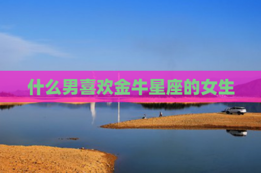 什么男喜欢金牛星座的女生