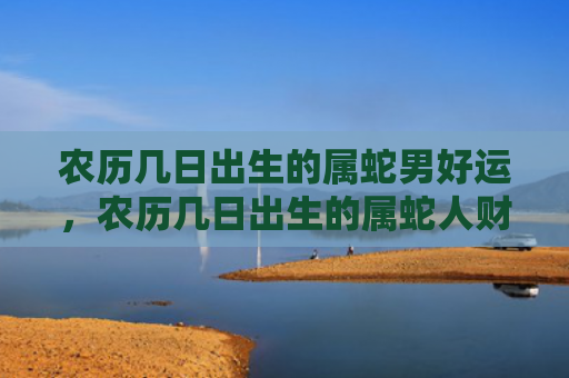 农历几日出生的属蛇男好运，农历几日出生的属蛇人财运好